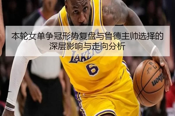 本轮女单争冠形势复盘与鲁德主帅选择的深层影响与走向分析